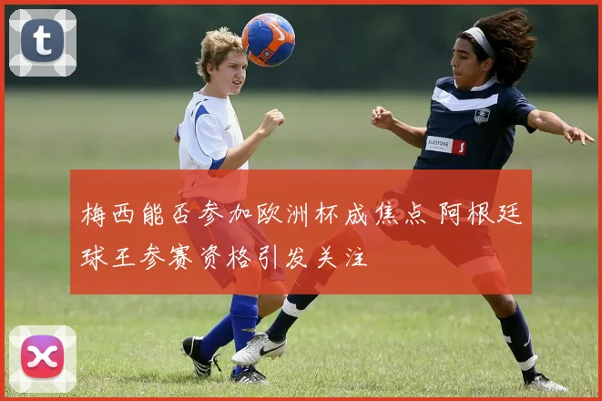 梅西能否参加欧洲杯成焦点 阿根廷球王参赛资格引发关注