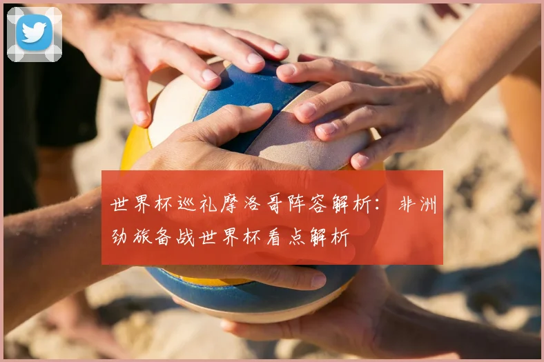 世界杯巡礼摩洛哥阵容解析:非洲劲旅备战世界杯看点解析
