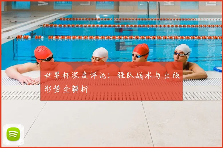 世界杯深度评论:强队战术与出线形势全解析
