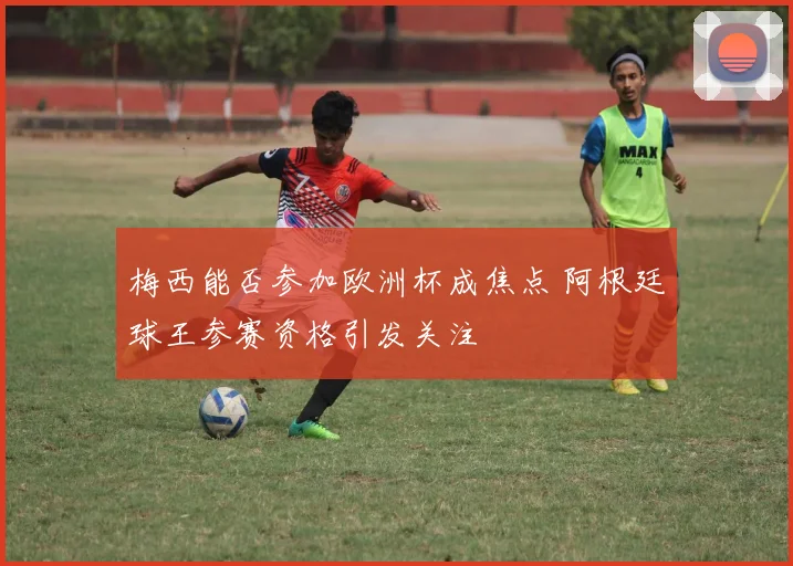 梅西能否参加欧洲杯成焦点 阿根廷球王参赛资格引发关注